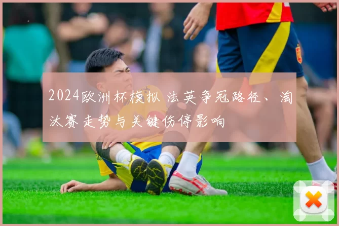 2024欧洲杯模拟 法英争冠路径、淘汰赛走势与关键伤停影响