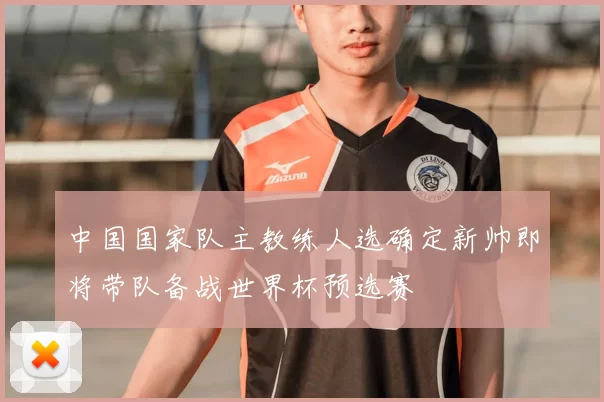 中国国家队主教练人选确定新帅即将带队备战世界杯预选赛