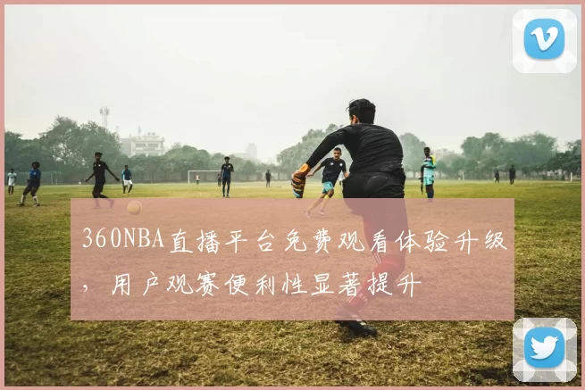 360NBA直播平台免费观看体验升级，用户观赛便利性显著提升