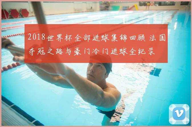 2018世界杯全部进球集锦回顾 法国夺冠之路与豪门冷门进球全纪录