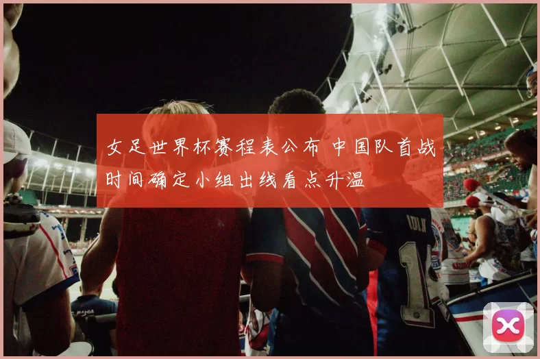 女足世界杯赛程表公布 中国队首战时间确定小组出线看点升温