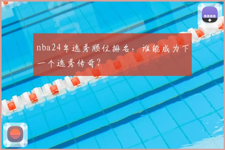 nba24年选秀顺位排名,谁能成为下一个选秀传奇?