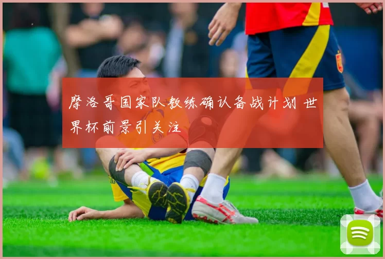 摩洛哥国家队教练确认备战计划 世界杯前景引关注