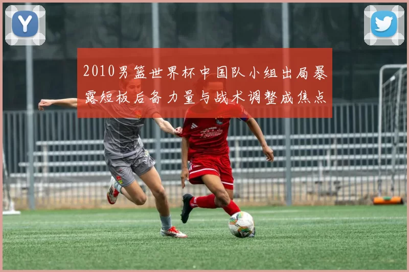 2010男篮世界杯中国队小组出局暴露短板后备力量与战术调整成焦点