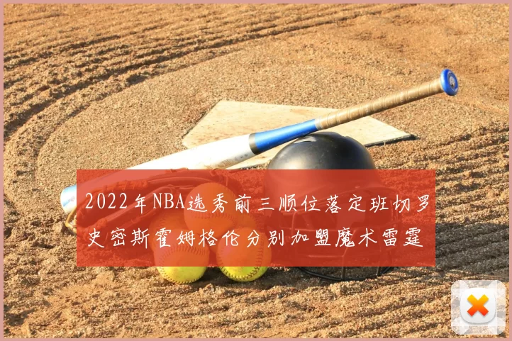 2022年NBA选秀前三顺位落定班切罗史密斯霍姆格伦分别加盟魔术雷霆火箭