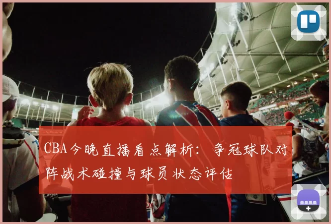 CBA今晚直播看点解析：争冠球队对阵战术碰撞与球员状态评估