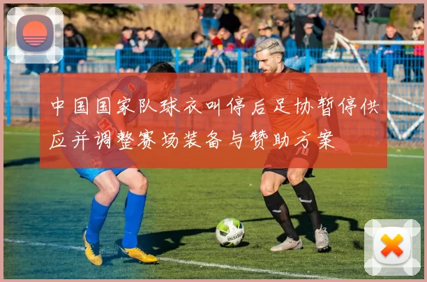 中国国家队球衣叫停后足协暂停供应并调整赛场装备与赞助方案