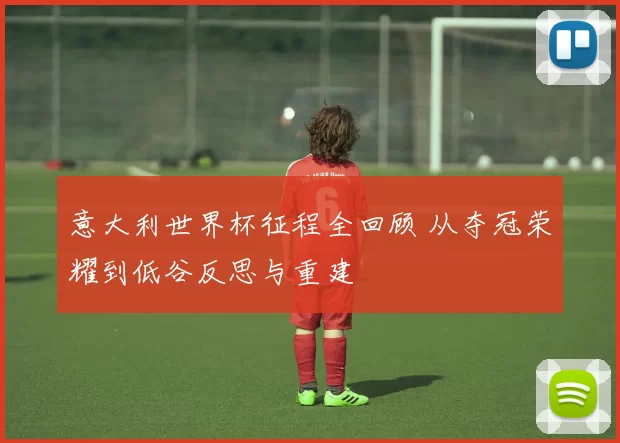 意大利世界杯征程全回顾 从夺冠荣耀到低谷反思与重建